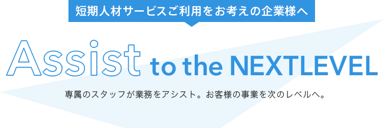 短期人材サービスご利用をお考えの企業様へ Assist to the Next Level 専属のスタッフが業務をアシスト。お客様の事業を次のレベルへ。