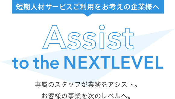 短期人材サービスご利用をお考えの企業様へ Assist to the Next Level 専属のスタッフが業務をアシスト。お客様の事業を次のレベルへ。